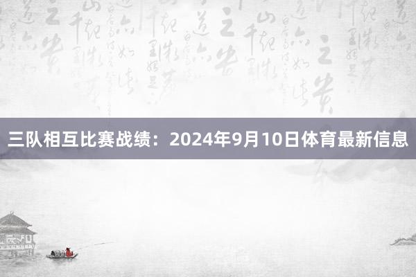 三队相互比赛战绩：2024年9月10日体育最新信息