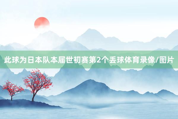 此球为日本队本届世初赛第2个丢球体育录像/图片