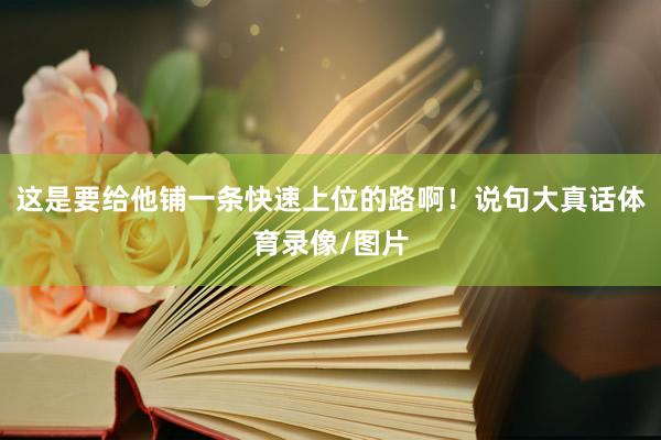 这是要给他铺一条快速上位的路啊！说句大真话体育录像/图片