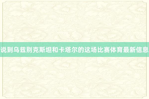 说到乌兹别克斯坦和卡塔尔的这场比赛体育最新信息