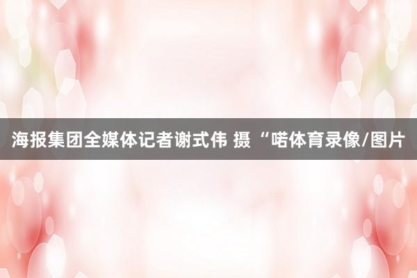 海报集团全媒体记者谢式伟 摄 “喏体育录像/图片