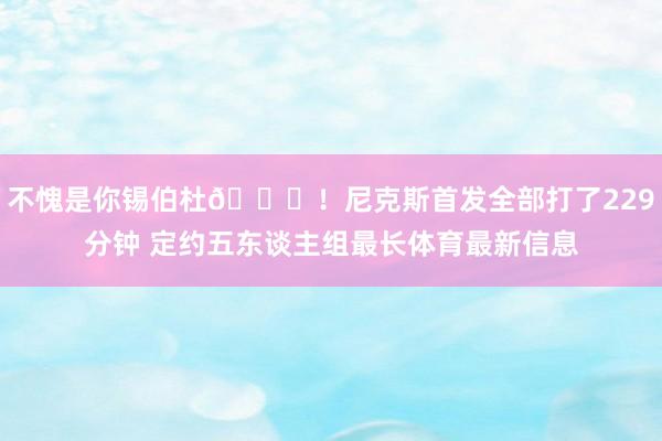 不愧是你锡伯杜😉！尼克斯首发全部打了229分钟 定约五东谈主组最长体育最新信息