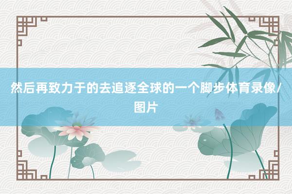 然后再致力于的去追逐全球的一个脚步体育录像/图片