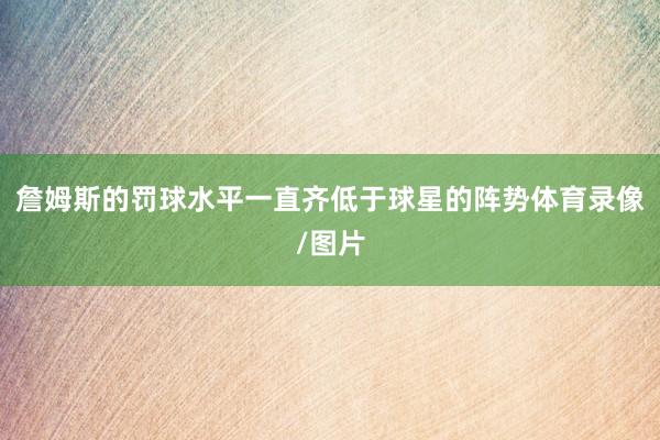 詹姆斯的罚球水平一直齐低于球星的阵势体育录像/图片
