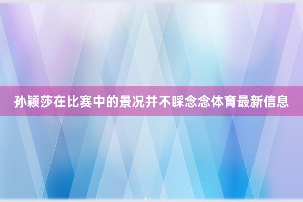 孙颖莎在比赛中的景况并不睬念念体育最新信息
