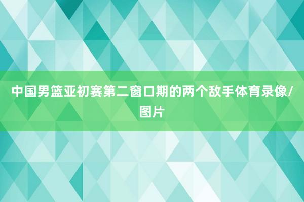 中国男篮亚初赛第二窗口期的两个敌手体育录像/图片