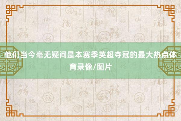 他们当今毫无疑问是本赛季英超夺冠的最大热点体育录像/图片