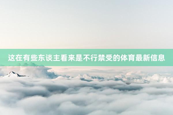 这在有些东谈主看来是不行禁受的体育最新信息