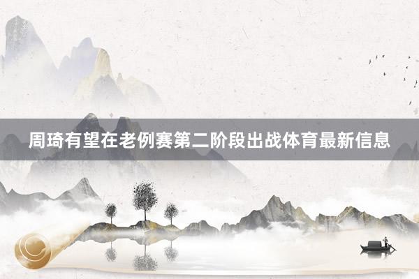 周琦有望在老例赛第二阶段出战体育最新信息