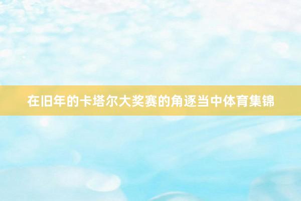 在旧年的卡塔尔大奖赛的角逐当中体育集锦