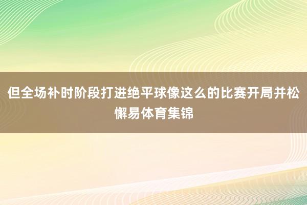 但全场补时阶段打进绝平球像这么的比赛开局并松懈易体育集锦