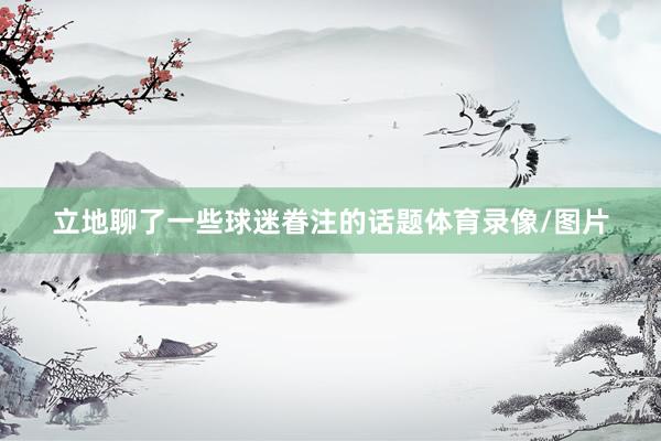 立地聊了一些球迷眷注的话题体育录像/图片