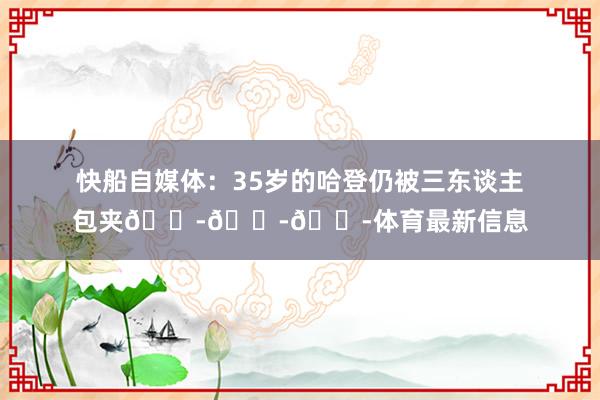 快船自媒体：35岁的哈登仍被三东谈主包夹😭😭😭体育最新信息