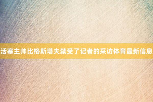 活塞主帅比格斯塔夫禁受了记者的采访体育最新信息