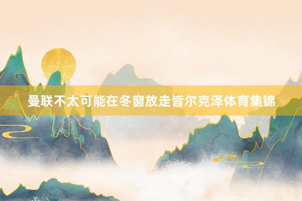 曼联不太可能在冬窗放走皆尔克泽体育集锦