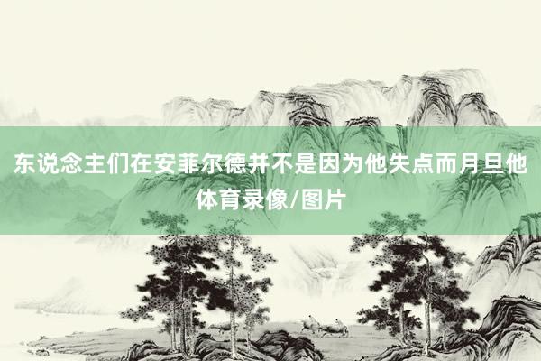 东说念主们在安菲尔德并不是因为他失点而月旦他体育录像/图片