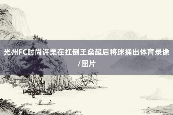 光州FC时尚许栗在扛倒王燊超后将球捅出体育录像/图片