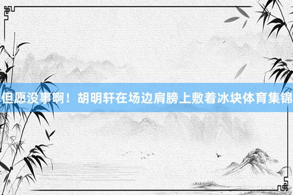 但愿没事啊！胡明轩在场边肩膀上敷着冰块体育集锦