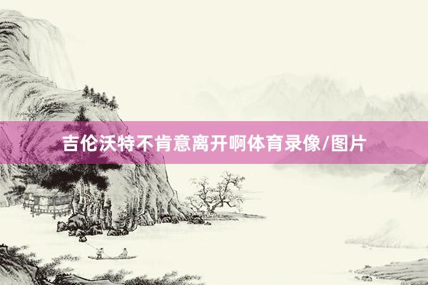 吉伦沃特不肯意离开啊体育录像/图片