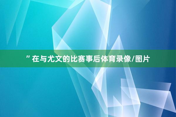 ”在与尤文的比赛事后体育录像/图片