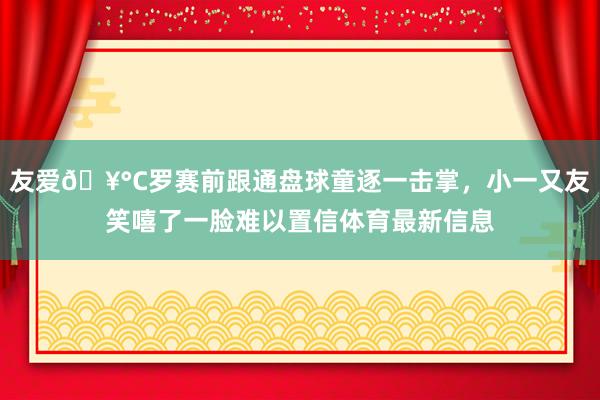 友爱🥰C罗赛前跟通盘球童逐一击掌，小一又友笑嘻了一脸难以置信体育最新信息