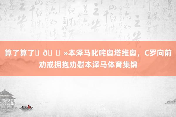 算了算了✋🏻本泽马叱咤奥塔维奥，C罗向前劝戒拥抱劝慰本泽马体育集锦