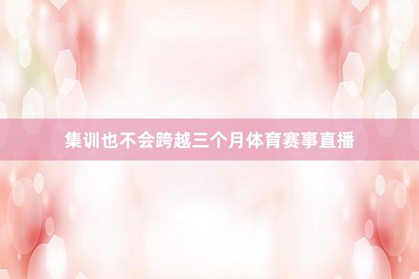 集训也不会跨越三个月体育赛事直播