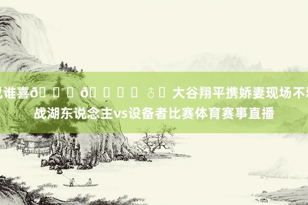 兄谁喜😍🙋‍♂️大谷翔平携娇妻现场不雅战湖东说念主vs设备者比赛体育赛事直播