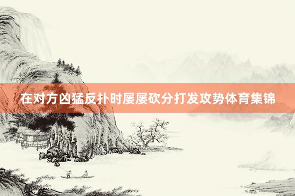 在对方凶猛反扑时屡屡砍分打发攻势体育集锦