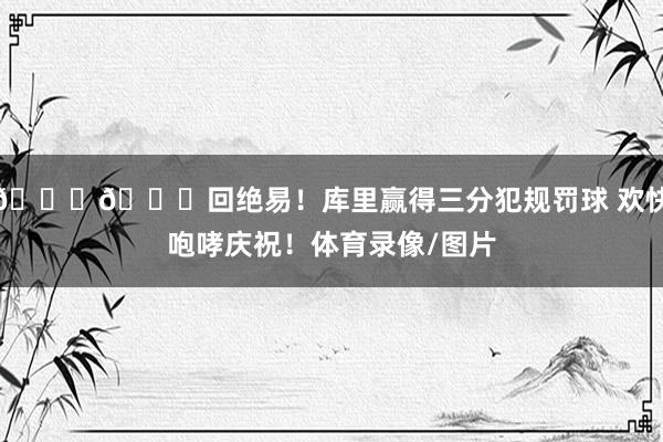 😂😂回绝易！库里赢得三分犯规罚球 欢快咆哮庆祝！体育录像/图片
