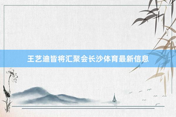 王艺迪皆将汇聚会长沙体育最新信息