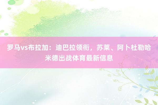 罗马vs布拉加：迪巴拉领衔，苏莱、阿卜杜勒哈米德出战体育最新信息