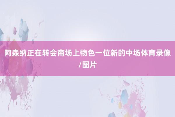 阿森纳正在转会商场上物色一位新的中场体育录像/图片