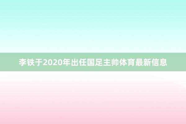 李铁于2020年出任国足主帅体育最新信息