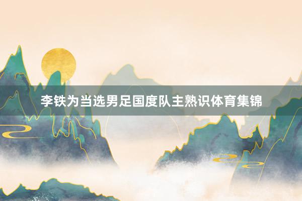 李铁为当选男足国度队主熟识体育集锦
