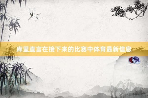 库里直言在接下来的比赛中体育最新信息