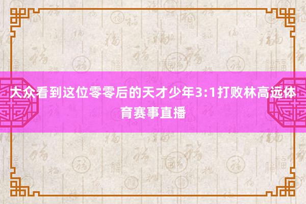 大众看到这位零零后的天才少年3:1打败林高远体育赛事直播