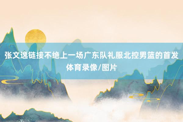 张文逸链接不绝上一场广东队礼服北控男篮的首发体育录像/图片