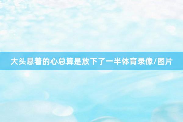 大头悬着的心总算是放下了一半体育录像/图片