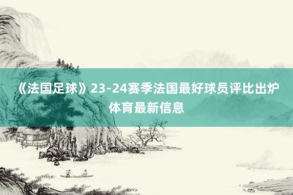 《法国足球》23-24赛季法国最好球员评比出炉体育最新信息