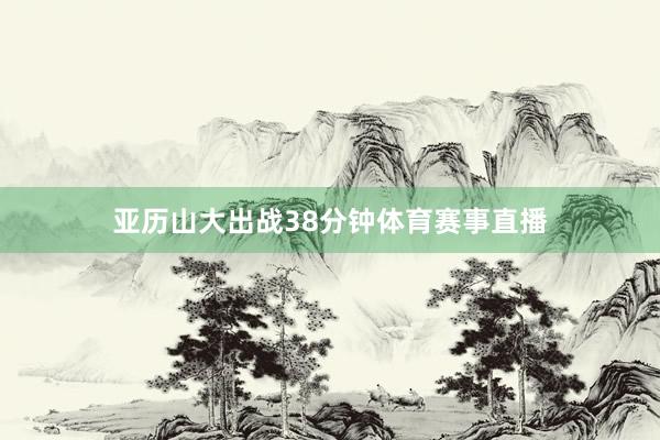 亚历山大出战38分钟体育赛事直播