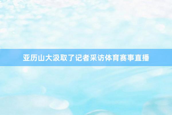 亚历山大汲取了记者采访体育赛事直播