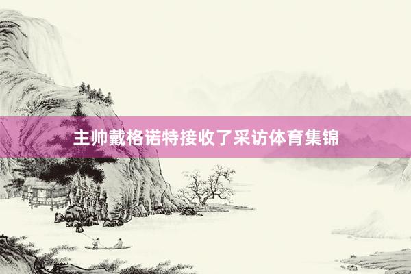 主帅戴格诺特接收了采访体育集锦