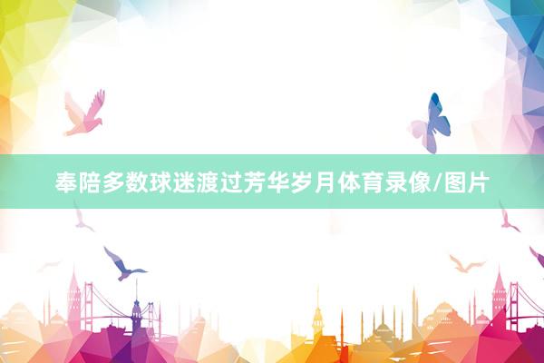 奉陪多数球迷渡过芳华岁月体育录像/图片