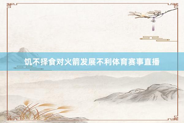 饥不择食对火箭发展不利体育赛事直播