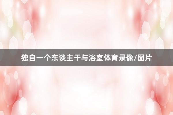 独自一个东谈主干与浴室体育录像/图片