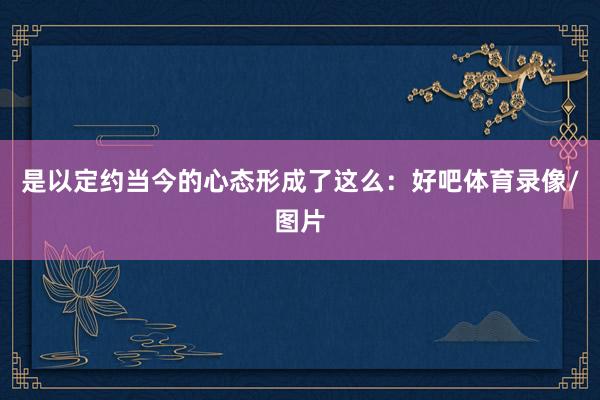 是以定约当今的心态形成了这么：好吧体育录像/图片