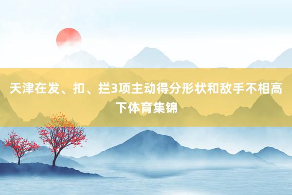 天津在发、扣、拦3项主动得分形状和敌手不相高下体育集锦