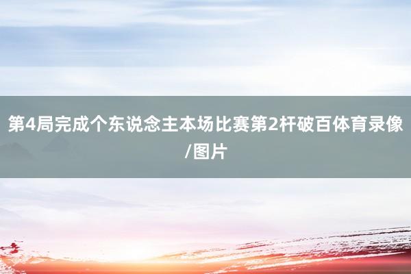 第4局完成个东说念主本场比赛第2杆破百体育录像/图片