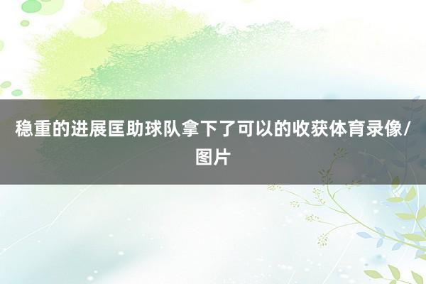 稳重的进展匡助球队拿下了可以的收获体育录像/图片